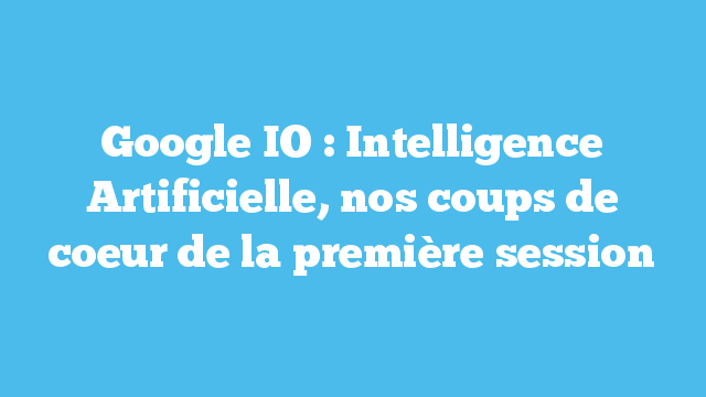 Google IO : Intelligence Artificielle, nos coups de coeur de la première session