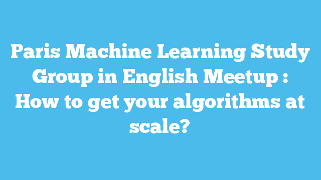 Paris Machine Learning Study Group in English Meetup : How to get your algorithms at scale?