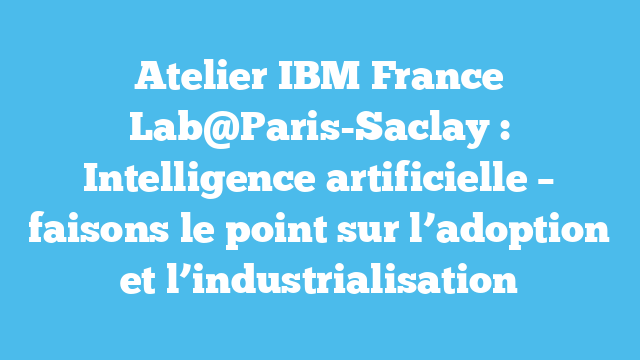 Atelier IBM France Lab@Paris-Saclay : Intelligence artificielle – faisons le point sur l’adoption et l’industrialisation