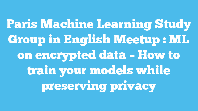 Paris Machine Learning Study Group in English Meetup : ML on encrypted data – How to train your models while preserving privacy