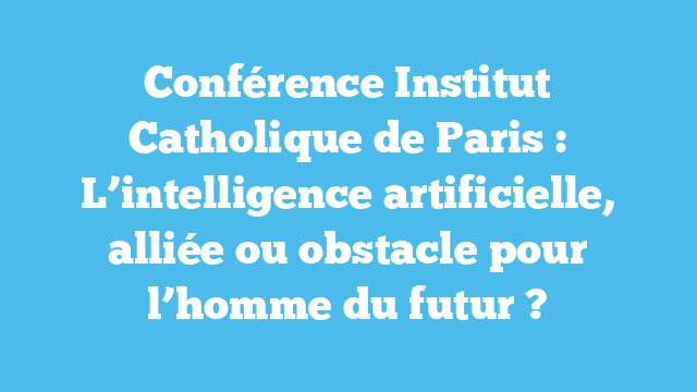 Conférence Institut Catholique de Paris : L’intelligence artificielle, alliée ou obstacle pour l’homme du futur ?
